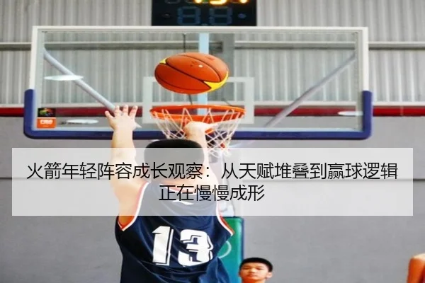 火箭年轻阵容成长观察：从天赋堆叠到赢球逻辑正在慢慢成形