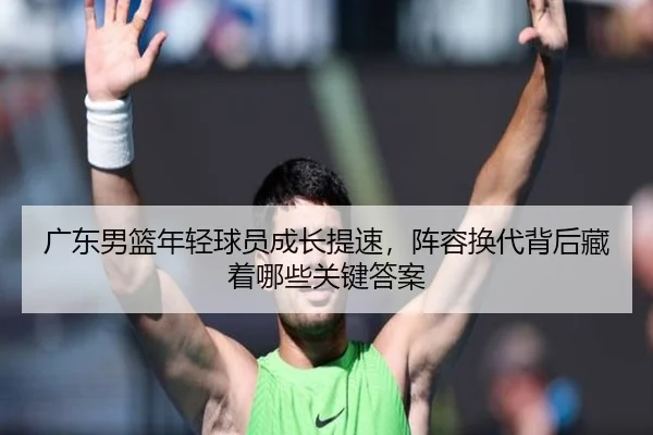 广东男篮年轻球员成长提速，阵容换代背后藏着哪些关键答案